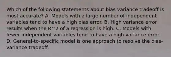 Which of the following statements about bias-variance tradeoff is most accurate? A. Models with a large number of independent variables tend to have a high bias error. B. High variance error results when the R^2 of a regression is high. C. Models with fewer independent variables tend to have a high variance error. D. General-to-specific model is one approach to resolve the bias-variance tradeoff.