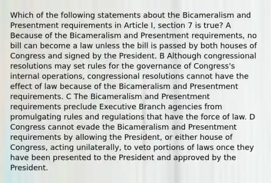 Which of the following statements about the Bicameralism and Presentment requirements in Article I, section 7 is true? A Because of the Bicameralism and Presentment requirements, no bill can become a law unless the bill is passed by both houses of Congress and signed by the President. B Although congressional resolutions may set rules for the governance of Congress's internal operations, congressional resolutions cannot have the effect of law because of the Bicameralism and Presentment requirements. C The Bicameralism and Presentment requirements preclude Executive Branch agencies from promulgating rules and regulations that have the force of law. D Congress cannot evade the Bicameralism and Presentment requirements by allowing the President, or either house of Congress, acting unilaterally, to veto portions of laws once they have been presented to the President and approved by the President.