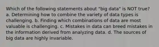 Which of the following statements about "big data" is NOT true? a. Determining how to combine the variety of data types is challenging. b. Finding which combinations of data are most valuable is challenging. c. Mistakes in data can breed mistakes in the information derived from analyzing data. d. The sources of big data are highly invariable.