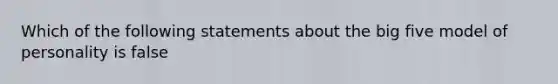 Which of the following statements about the big five model of personality is false