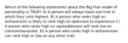 Which of the following statements about the Big Five model of personality is TRUE? A) A person will always have one trait in which they rank highest. B) A person who ranks high on extraversion is likely to rank high on openness to experience C) A person who ranks high on agreeableness will rank low on conscientiousness. D) A person who ranks high in extraversion can rank high or low on any other trait.