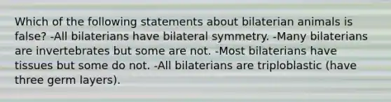 Which of the following statements about bilaterian animals is false? -All bilaterians have bilateral symmetry. -Many bilaterians are invertebrates but some are not. -Most bilaterians have tissues but some do not. -All bilaterians are triploblastic (have three germ layers).