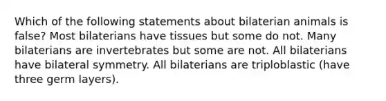 Which of the following statements about bilaterian animals is false? Most bilaterians have tissues but some do not. Many bilaterians are invertebrates but some are not. All bilaterians have bilateral symmetry. All bilaterians are triploblastic (have three germ layers).