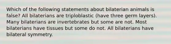 Which of the following statements about bilaterian animals is false? All bilaterians are triploblastic (have three germ layers). Many bilaterians are invertebrates but some are not. Most bilaterians have tissues but some do not. All bilaterians have bilateral symmetry.