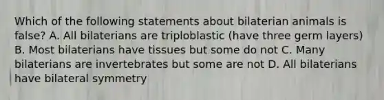 Which of the following statements about bilaterian animals is false? A. All bilaterians are triploblastic (have three germ layers) B. Most bilaterians have tissues but some do not C. Many bilaterians are invertebrates but some are not D. All bilaterians have bilateral symmetry