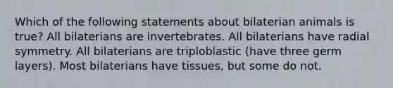 Which of the following statements about bilaterian animals is true? All bilaterians are invertebrates. All bilaterians have radial symmetry. All bilaterians are triploblastic (have three germ layers). Most bilaterians have tissues, but some do not.