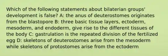 Which of the following statements about bilaterian groups' development is false? A: the anus of deuterostomes originates from the blastopore B: three basic tissue layers, ectoderm, mesoderm, and endoderm, give rise to the different tissues of the body C: gastrulation is the repeated division of the fertilized egg D: skeletons of deuterostomes arise from the mesoderm while skeletons of protostomes arise from the ectoderm