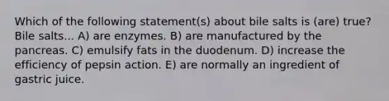 Which of the following statement(s) about bile salts is (are) true? Bile salts... A) are enzymes. B) are manufactured by the pancreas. C) emulsify fats in the duodenum. D) increase the efficiency of pepsin action. E) are normally an ingredient of gastric juice.