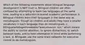 Which of the following statements about bilingual language development is NOT true? a. Bilingual children are often confused by attempting to learn two languages at the same time, leading to a reduction in overall academic performance. b. Bilingual children learn their languages in the same way as monolinguals, though as children and adults they have a smaller vocabulary in each language than do monolinguals. c. Bilingualsofallageshavebetter"executivecon- trol," which means the ability to control attention, to ignore distractions, to switch between tasks, and to hold information in mind while performing a task. d. Bilinguals use the same brain networks for executive control as do monolinguals.