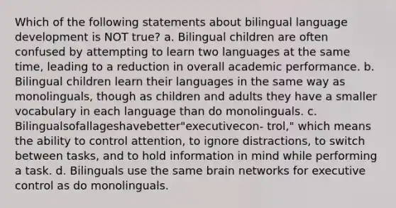 Which of the following statements about bilingual language development is NOT true? a. Bilingual children are often confused by attempting to learn two languages at the same time, leading to a reduction in overall academic performance. b. Bilingual children learn their languages in the same way as monolinguals, though as children and adults they have a smaller vocabulary in each language than do monolinguals. c. Bilingualsofallageshavebetter"executivecon- trol," which means the ability to control attention, to ignore distractions, to switch between tasks, and to hold information in mind while performing a task. d. Bilinguals use the same brain networks for executive control as do monolinguals.