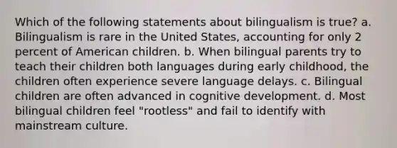 Which of the following statements about bilingualism is true? a. Bilingualism is rare in the United States, accounting for only 2 percent of American children. b. When bilingual parents try to teach their children both languages during early childhood, the children often experience severe language delays. c. Bilingual children are often advanced in cognitive development. d. Most bilingual children feel "rootless" and fail to identify with mainstream culture.