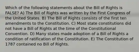 Which of the following statements about the Bill of Rights is FALSE? A) The Bill of Rights was written by the First Congress of the United States. B) The Bill of Rights consists of the first ten amendments to the Constitution. C) Most state constitutions did not have a Bill of Rights at the time of the Constitutional Convention. D) Many states made adoption of a Bill of Rights a condition of ratification of the Constitution. E) The Constitution of 1787 contained no Bill of Rights.