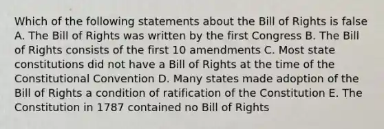 Which of the following statements about the Bill of Rights is false A. The Bill of Rights was written by the first Congress B. The Bill of Rights consists of the first 10 amendments C. Most state constitutions did not have a Bill of Rights at the time of the Constitutional Convention D. Many states made adoption of the Bill of Rights a condition of ratification of the Constitution E. The Constitution in 1787 contained no Bill of Rights