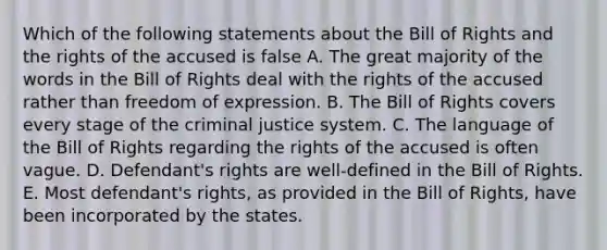 Which of the following statements about the Bill of Rights and the rights of the accused is false A. The great majority of the words in the Bill of Rights deal with the rights of the accused rather than freedom of expression. B. The Bill of Rights covers every stage of the criminal justice system. C. The language of the Bill of Rights regarding the rights of the accused is often vague. D. Defendant's rights are well-defined in the Bill of Rights. E. Most defendant's rights, as provided in the Bill of Rights, have been incorporated by the states.