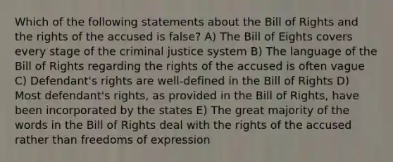 Which of the following statements about the Bill of Rights and the rights of the accused is false? A) The Bill of Eights covers every stage of the criminal justice system B) The language of the Bill of Rights regarding the rights of the accused is often vague C) Defendant's rights are well-defined in the Bill of Rights D) Most defendant's rights, as provided in the Bill of Rights, have been incorporated by the states E) The great majority of the words in the Bill of Rights deal with the rights of the accused rather than freedoms of expression