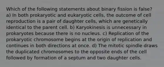 Which of the following statements about binary fission is false? a) In both prokaryotic and eukaryotic cells, the outcome of cell reproduction is a pair of daughter cells, which are genetically identical to the parent cell. b) Karyokinesis is unnecessary in prokaryotes because there is no nucleus. c) Replication of the prokaryotic chromosome begins at the origin of replication and continues in both directions at once. d) The mitotic spindle draws the duplicated chromosomes to the opposite ends of the cell followed by formation of a septum and two daughter cells.