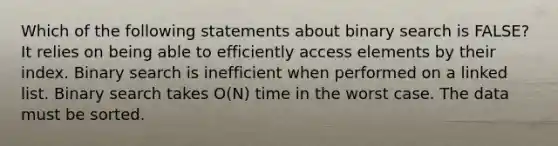 Which of the following statements about binary search is FALSE? It relies on being able to efficiently access elements by their index. Binary search is inefficient when performed on a linked list. Binary search takes O(N) time in the worst case. The data must be sorted.