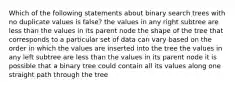 Which of the following statements about binary search trees with no duplicate values is false? the values in any right subtree are less than the values in its parent node the shape of the tree that corresponds to a particular set of data can vary based on the order in which the values are inserted into the tree the values in any left subtree are less than the values in its parent node it is possible that a binary tree could contain all its values along one straight path through the tree