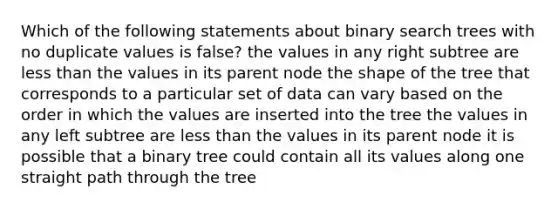 Which of the following statements about binary search trees with no duplicate values is false? the values in any right subtree are <a href='https://www.questionai.com/knowledge/k7BtlYpAMX-less-than' class='anchor-knowledge'>less than</a> the values in its parent node the shape of the tree that corresponds to a particular set of data can vary based on the order in which the values are inserted into the tree the values in any left subtree are less than the values in its parent node it is possible that a binary tree could contain all its values along one straight path through the tree