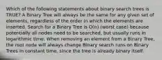 Which of the following statements about binary search trees is TRUE? A Binary Tree will always be the same for any given set of elements, regardless of the order in which the elements are inserted. Search for a Binary Tree is O(n) (worst case) because potentially all nodes need to be searched, but usually runs in logarithmic time. When removing an element from a Binary Tree, the root node will always change Binary search runs on Binary Trees in constant time, since the tree is already binary itself.