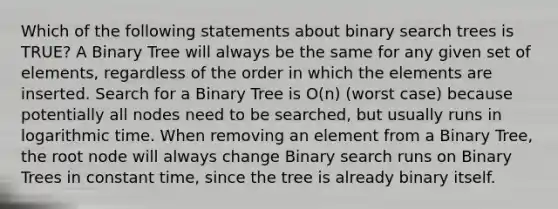 Which of the following statements about binary search trees is TRUE? A Binary Tree will always be the same for any given set of elements, regardless of the order in which the elements are inserted. Search for a Binary Tree is O(n) (worst case) because potentially all nodes need to be searched, but usually runs in logarithmic time. When removing an element from a Binary Tree, the root node will always change Binary search runs on Binary Trees in constant time, since the tree is already binary itself.