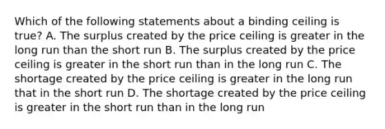 Which of the following statements about a binding ceiling is true? A. The surplus created by the price ceiling is greater in the long run than the short run B. The surplus created by the price ceiling is greater in the short run than in the long run C. The shortage created by the price ceiling is greater in the long run that in the short run D. The shortage created by the price ceiling is greater in the short run than in the long run