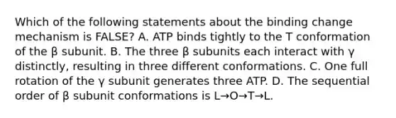 Which of the following statements about the binding change mechanism is FALSE? A. ATP binds tightly to the T conformation of the β subunit. B. The three β subunits each interact with γ distinctly, resulting in three different conformations. C. One full rotation of the γ subunit generates three ATP. D. The sequential order of β subunit conformations is L→O→T→L.