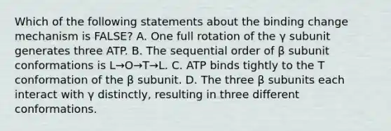 Which of the following statements about the binding change mechanism is FALSE? A. One full rotation of the γ subunit generates three ATP. B. The sequential order of β subunit conformations is L→O→T→L. C. ATP binds tightly to the T conformation of the β subunit. D. The three β subunits each interact with γ distinctly, resulting in three different conformations.