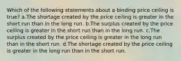 Which of the following statements about a binding price ceiling is true? a.The shortage created by the price ceiling is greater in the short run than in the long run. b.The surplus created by the price ceiling is greater in the short run than in the long run. c.The surplus created by the price ceiling is greater in the long run than in the short run. d.The shortage created by the price ceiling is greater in the long run than in the short run.