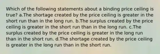 Which of the following statements about a binding price ceiling is true? a.The shortage created by the price ceiling is greater in the short run than in the long run. b.The surplus created by the price ceiling is greater in the short run than in the long run. c.The surplus created by the price ceiling is greater in the long run than in the short run. d.The shortage created by the price ceiling is greater in the long run than in the short run.