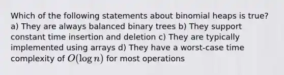 Which of the following statements about binomial heaps is true? a) They are always balanced binary trees b) They support constant time insertion and deletion c) They are typically implemented using arrays d) They have a worst-case time complexity of O(log n) for most operations