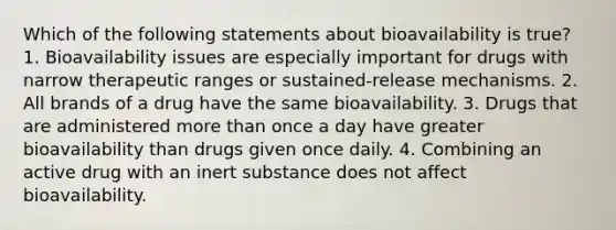 Which of the following statements about bioavailability is true? 1. Bioavailability issues are especially important for drugs with narrow therapeutic ranges or sustained-release mechanisms. 2. All brands of a drug have the same bioavailability. 3. Drugs that are administered more than once a day have greater bioavailability than drugs given once daily. 4. Combining an active drug with an inert substance does not affect bioavailability.