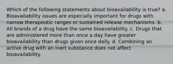 Which of the following statements about bioavailability is true? a. Bioavailability issues are especially important for drugs with narrow therapeutic ranges or sustained release mechanisms. b. All brands of a drug have the same bioavailability. c. Drugs that are administered more than once a day have greater bioavailability than drugs given once daily. d. Combining an active drug with an inert substance does not affect bioavailability.