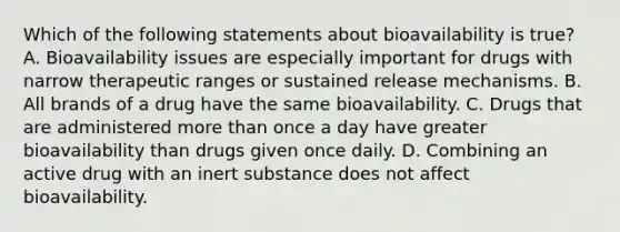 Which of the following statements about bioavailability is true? A. Bioavailability issues are especially important for drugs with narrow therapeutic ranges or sustained release mechanisms. B. All brands of a drug have the same bioavailability. C. Drugs that are administered more than once a day have greater bioavailability than drugs given once daily. D. Combining an active drug with an inert substance does not affect bioavailability.