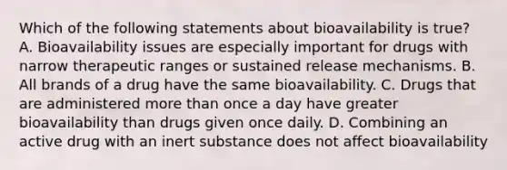 Which of the following statements about bioavailability is true? A. Bioavailability issues are especially important for drugs with narrow therapeutic ranges or sustained release mechanisms. B. All brands of a drug have the same bioavailability. C. Drugs that are administered more than once a day have greater bioavailability than drugs given once daily. D. Combining an active drug with an inert substance does not affect bioavailability