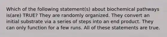 Which of the following statement(s) about biochemical pathways is(are) TRUE? They are randomly organized. They convert an initial substrate via a series of steps into an end product. They can only function for a few runs. All of these statements are true.