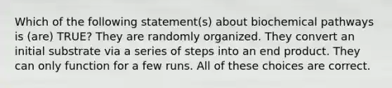 Which of the following statement(s) about biochemical pathways is (are) TRUE? They are randomly organized. They convert an initial substrate via a series of steps into an end product. They can only function for a few runs. All of these choices are correct.