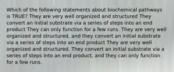 Which of the following statements about biochemical pathways is TRUE? They are very well organized and structured They convert an initial substrate via a series of steps into an end product They can only function for a few runs. They are very well organized and structured, and they convert an initial substrate via a series of steps into an end product They are very well organized and structured. They convert an initial substrate via a series of steps into an end product, and they can only function for a few runs.