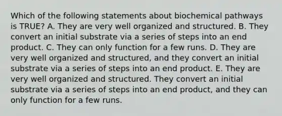 Which of the following statements about biochemical pathways is TRUE? A. They are very well organized and structured. B. They convert an initial substrate via a series of steps into an end product. C. They can only function for a few runs. D. They are very well organized and structured, and they convert an initial substrate via a series of steps into an end product. E. They are very well organized and structured. They convert an initial substrate via a series of steps into an end product, and they can only function for a few runs.