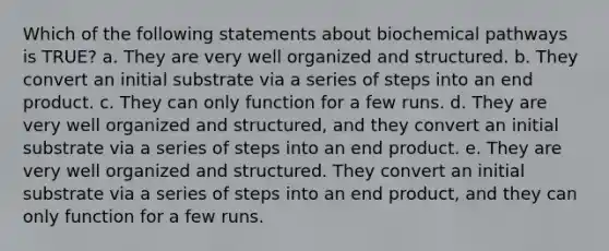 Which of the following statements about biochemical pathways is TRUE? a. They are very well organized and structured. b. They convert an initial substrate via a series of steps into an end product. c. They can only function for a few runs. d. They are very well organized and structured, and they convert an initial substrate via a series of steps into an end product. e. They are very well organized and structured. They convert an initial substrate via a series of steps into an end product, and they can only function for a few runs.