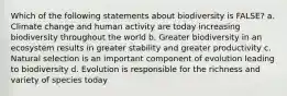 Which of the following statements about biodiversity is FALSE? a. Climate change and human activity are today increasing biodiversity throughout the world b. Greater biodiversity in an ecosystem results in greater stability and greater productivity c. Natural selection is an important component of evolution leading to biodiversity d. Evolution is responsible for the richness and variety of species today