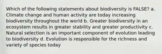 Which of the following statements about biodiversity is FALSE? a. Climate change and human activity are today increasing biodiversity throughout the world b. Greater biodiversity in an ecosystem results in greater stability and greater productivity c. Natural selection is an important component of evolution leading to biodiversity d. Evolution is responsible for the richness and variety of species today