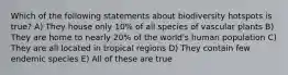 Which of the following statements about biodiversity hotspots is true? A) They house only 10% of all species of vascular plants B) They are home to nearly 20% of the world's human population C) They are all located in tropical regions D) They contain few endemic species E) All of these are true