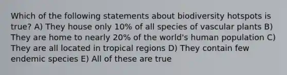 Which of the following statements about biodiversity hotspots is true? A) They house only 10% of all species of vascular plants B) They are home to nearly 20% of the world's human population C) They are all located in tropical regions D) They contain few endemic species E) All of these are true