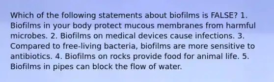 Which of the following statements about biofilms is FALSE? 1. Biofilms in your body protect mucous membranes from harmful microbes. 2. Biofilms on medical devices cause infections. 3. Compared to free-living bacteria, biofilms are more sensitive to antibiotics. 4. Biofilms on rocks provide food for animal life. 5. Biofilms in pipes can block the flow of water.