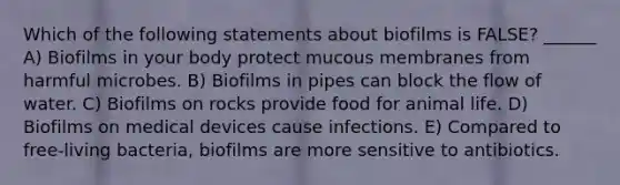 Which of the following statements about biofilms is FALSE? ______ A) Biofilms in your body protect mucous membranes from harmful microbes. B) Biofilms in pipes can block the flow of water. C) Biofilms on rocks provide food for animal life. D) Biofilms on medical devices cause infections. E) Compared to free-living bacteria, biofilms are more sensitive to antibiotics.