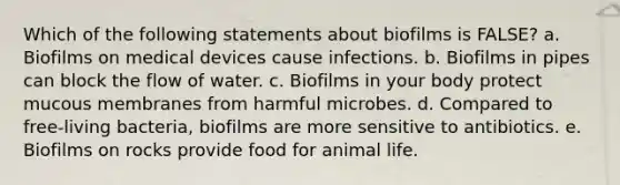 Which of the following statements about biofilms is FALSE? a. Biofilms on medical devices cause infections. b. Biofilms in pipes can block the flow of water. c. Biofilms in your body protect mucous membranes from harmful microbes. d. Compared to free-living bacteria, biofilms are more sensitive to antibiotics. e. Biofilms on rocks provide food for animal life.