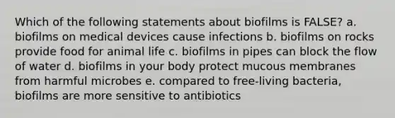 Which of the following statements about biofilms is FALSE? a. biofilms on medical devices cause infections b. biofilms on rocks provide food for animal life c. biofilms in pipes can block the flow of water d. biofilms in your body protect mucous membranes from harmful microbes e. compared to free-living bacteria, biofilms are more sensitive to antibiotics