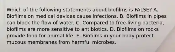 Which of the following statements about biofilms is FALSE? A. Biofilms on medical devices cause infections. B. Biofilms in pipes can block the flow of water. C. Compared to free-living bacteria, biofilms are more sensitive to antibiotics. D. Biofilms on rocks provide food for animal life. E. Biofilms in your body protect mucous membranes from harmful microbes.