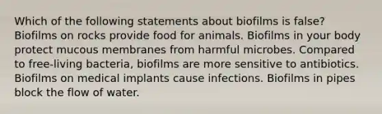 Which of the following statements about biofilms is false? Biofilms on rocks provide food for animals. Biofilms in your body protect mucous membranes from harmful microbes. Compared to free-living bacteria, biofilms are more sensitive to antibiotics. Biofilms on medical implants cause infections. Biofilms in pipes block the flow of water.